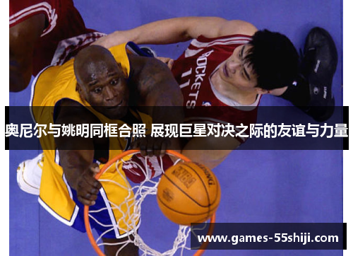 奥尼尔与姚明同框合照 展现巨星对决之际的友谊与力量