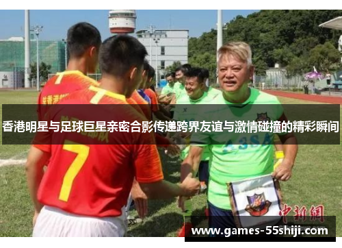 香港明星与足球巨星亲密合影传递跨界友谊与激情碰撞的精彩瞬间