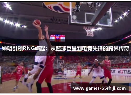 姚明引领RNG崛起：从篮球巨星到电竞先锋的跨界传奇
